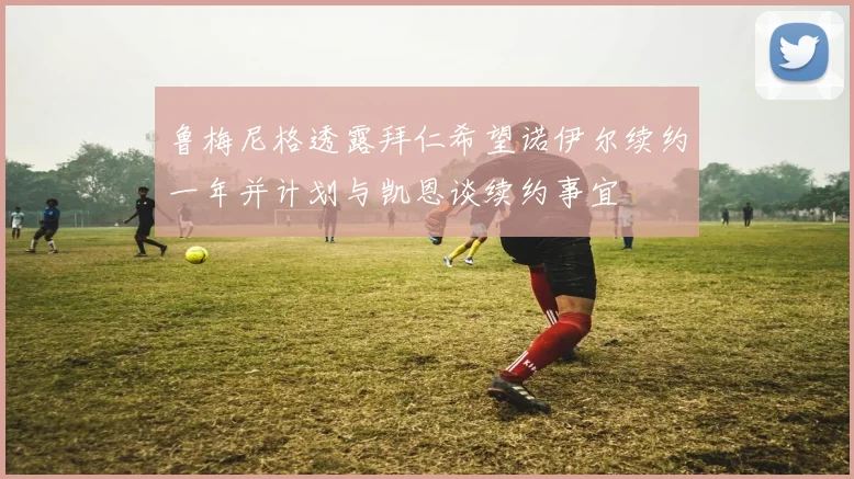 鲁梅尼格透露拜仁希望诺伊尔续约一年并计划与凯恩谈续约事宜
