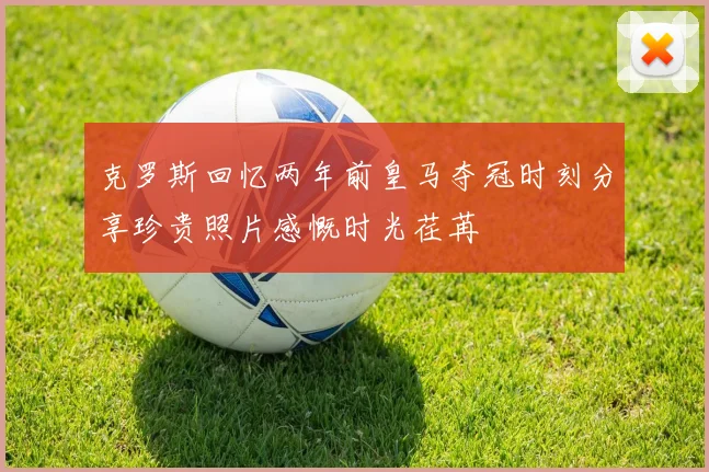 克罗斯回忆两年前皇马夺冠时刻分享珍贵照片感慨时光荏苒
