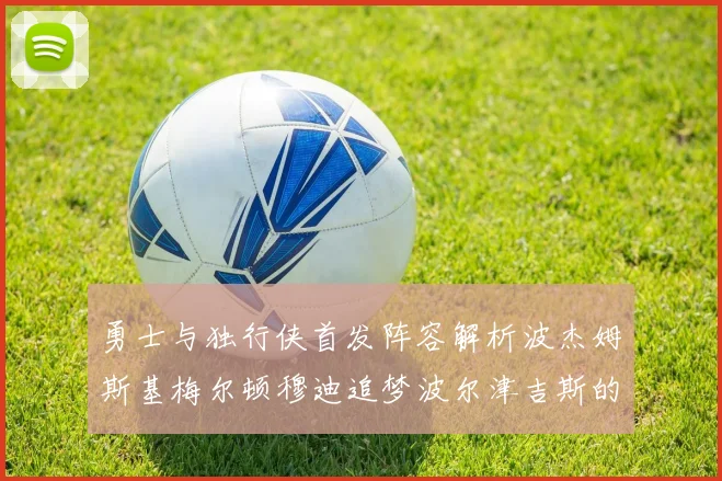 勇士与独行侠首发阵容解析波杰姆斯基梅尔顿穆迪追梦波尔津吉斯的对决亮点