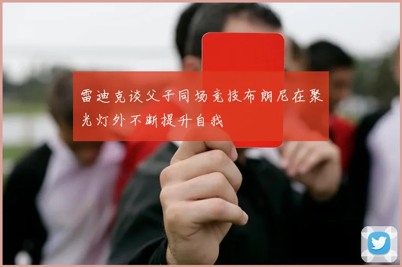 雷迪克谈父子同场竞技布朗尼在聚光灯外不断提升自我