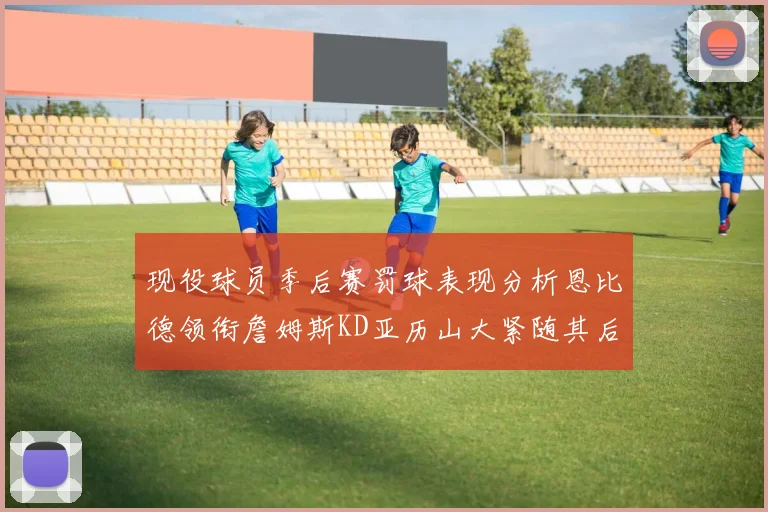 现役球员季后赛罚球表现分析恩比德领衔詹姆斯KD亚历山大紧随其后