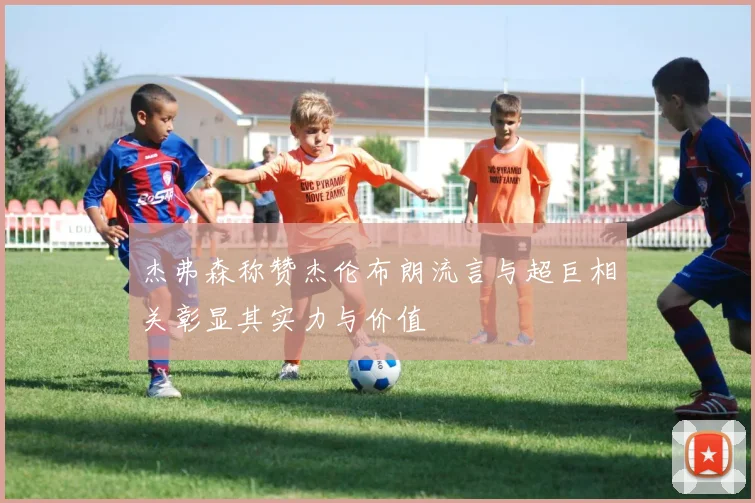 杰弗森称赞杰伦布朗流言与超巨相关彰显其实力与价值