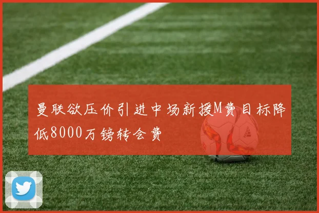 曼联欲压价引进中场新援M费目标降低8000万镑转会费
