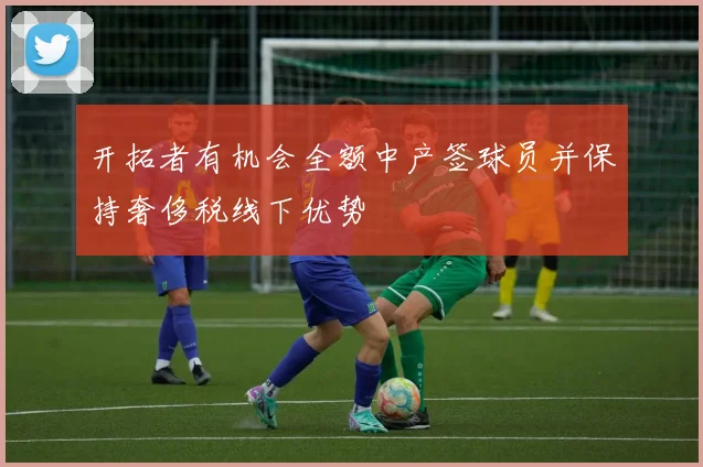 开拓者有机会全额中产签球员并保持奢侈税线下优势