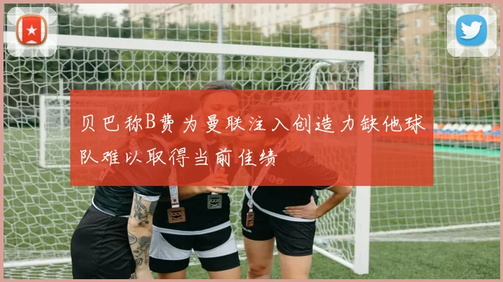 贝巴称B费为曼联注入创造力缺他球队难以取得当前佳绩