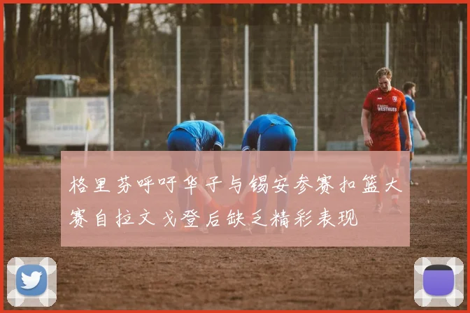 格里芬呼吁华子与锡安参赛扣篮大赛自拉文戈登后缺乏精彩表现