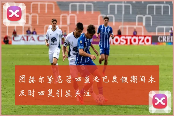 图赫尔紧急召回查洛巴度假期间未及时回复引发关注