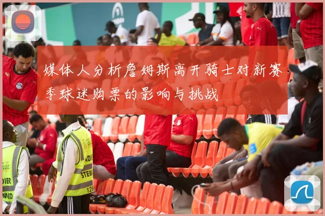 媒体人分析詹姆斯离开骑士对新赛季球迷购票的影响与挑战
