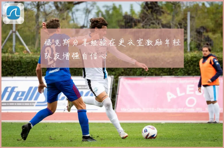 福克斯分享经验在更衣室激励年轻队友增强自信心