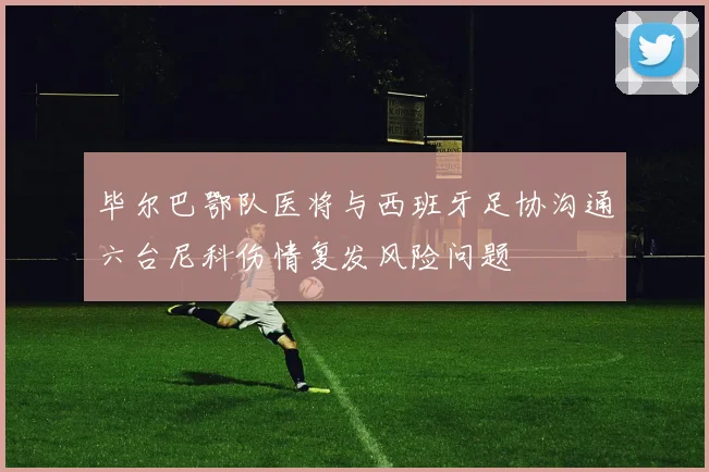 毕尔巴鄂队医将与西班牙足协沟通六台尼科伤情复发风险问题