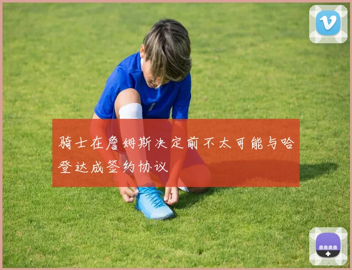 骑士在詹姆斯决定前不太可能与哈登达成签约协议