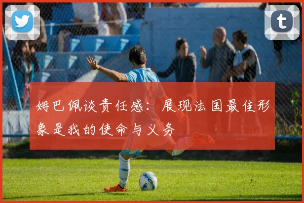 姆巴佩谈责任感：展现法国最佳形象是我的使命与义务