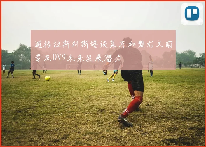 道格拉斯科斯塔谈莱万加盟尤文前景及DV9未来发展潜力
