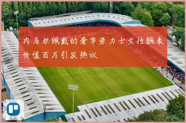 内马尔佩戴的奢华劳力士女性腕表价值百万引发热议