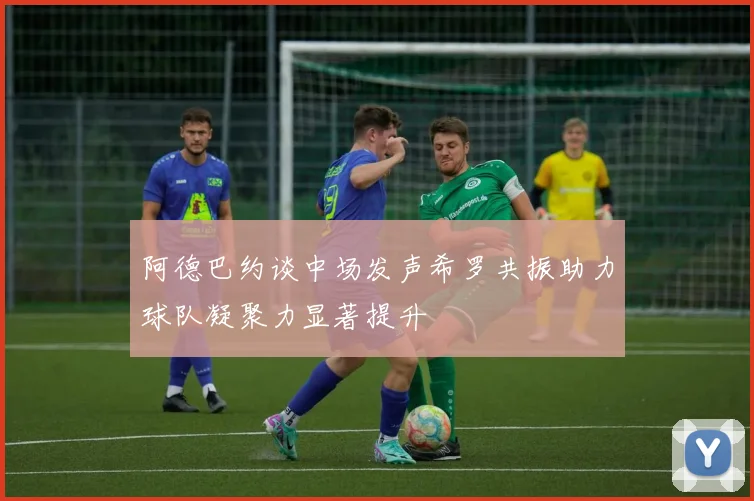 阿德巴约谈中场发声希罗共振助力球队凝聚力显著提升
