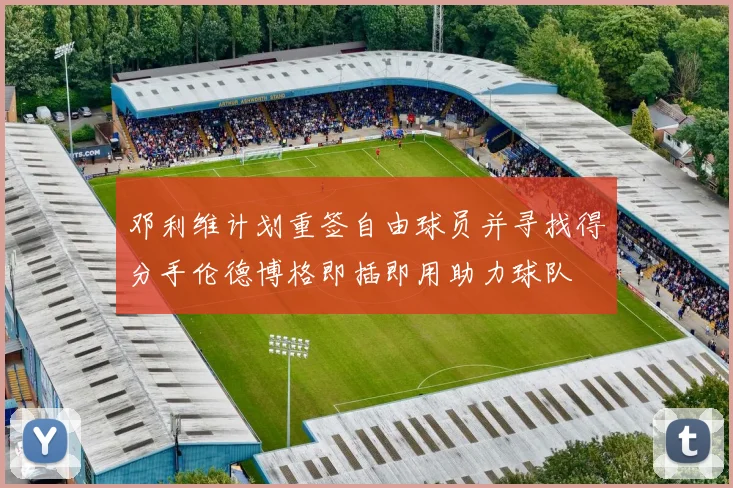 邓利维计划重签自由球员并寻找得分手伦德博格即插即用助力球队