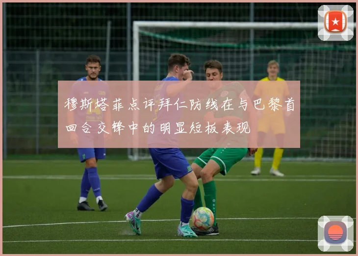 穆斯塔菲点评拜仁防线在与巴黎首回合交锋中的明显短板表现
