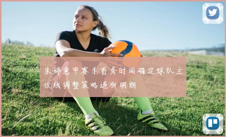 朱婷意甲赛季首秀时间确定球队主攻线调整策略逐渐明朗
