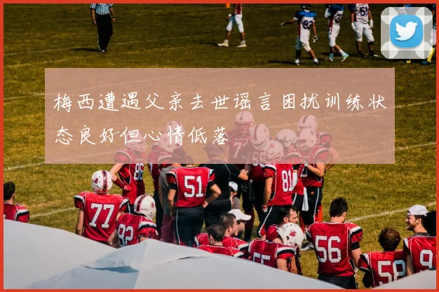梅西遭遇父亲去世谣言困扰训练状态良好但心情低落
