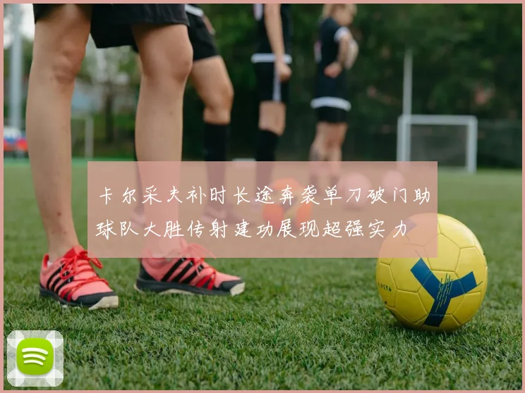 卡尔采夫补时长途奔袭单刀破门助球队大胜传射建功展现超强实力