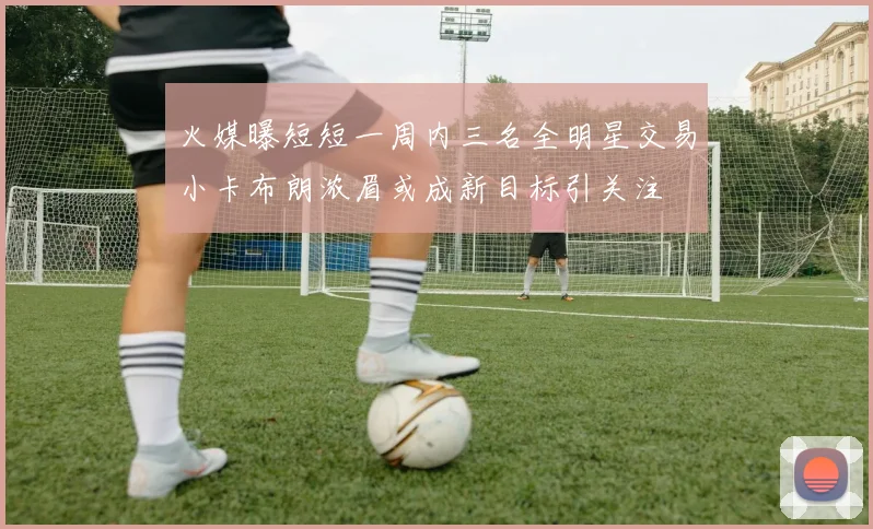 火媒曝短短一周内三名全明星交易小卡布朗浓眉或成新目标引关注