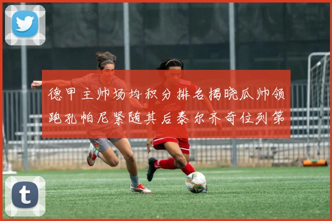 德甲主帅场均积分排名揭晓瓜帅领跑孔帕尼紧随其后泰尔齐奇位列第六