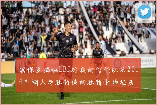 富保罗揭秘LBJ对我的信任以及2014年湖人与独行侠的独特会面经历