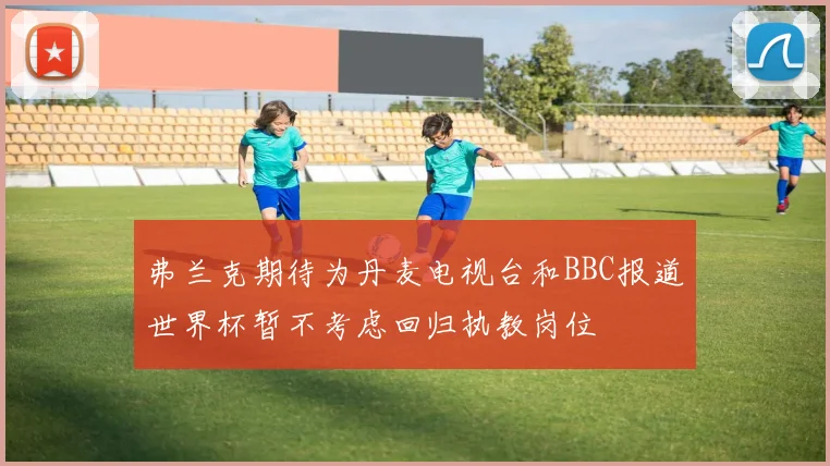 弗兰克期待为丹麦电视台和BBC报道世界杯暂不考虑回归执教岗位