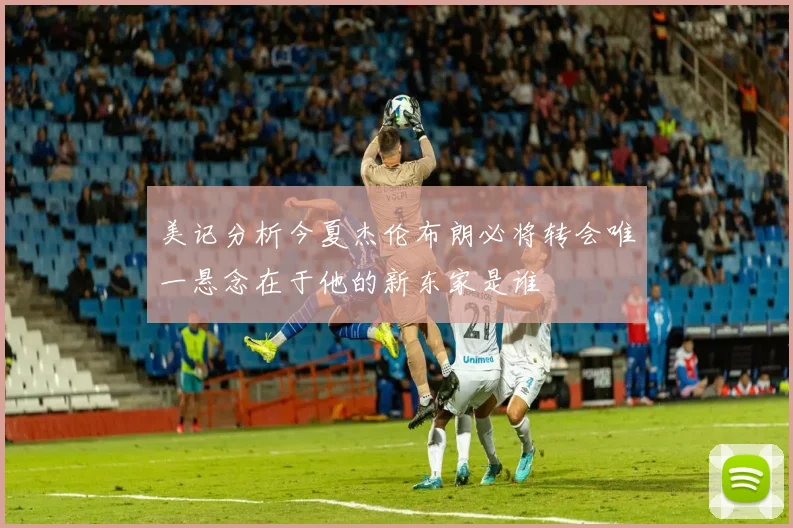 美记分析今夏杰伦布朗必将转会唯一悬念在于他的新东家是谁