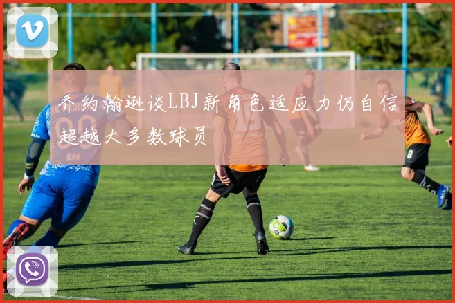 乔约翰逊谈LBJ新角色适应力仍自信超越大多数球员