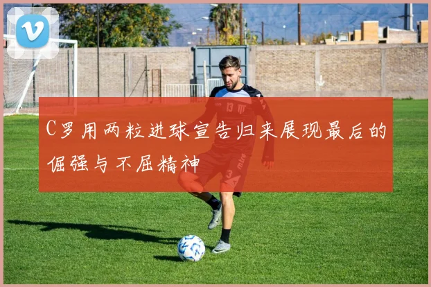 C罗用两粒进球宣告归来展现最后的倔强与不屈精神